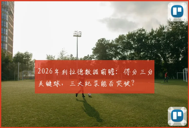 2026年利拉德数据前瞻：得分三分关键球，三大纪录能否突破？