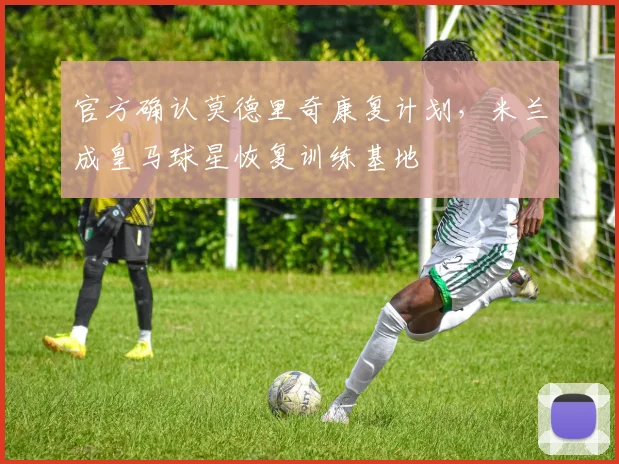 官方确认莫德里奇康复计划,米兰成皇马球星恢复训练基地