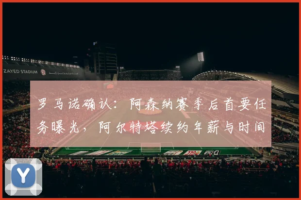 罗马诺确认：阿森纳赛季后首要任务曝光，阿尔特塔续约年薪与时间表引关注