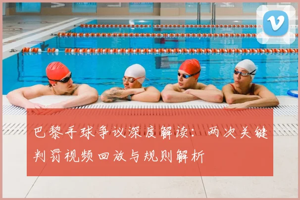 巴黎手球争议深度解读:两次关键判罚视频回放与规则解析