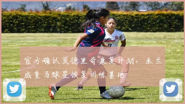 官方确认莫德里奇康复计划,米兰成皇马球星恢复训练基地