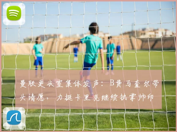 曼联更衣室集体发声：B费马奎尔带头请愿，力挺卡里克继续执掌帅印