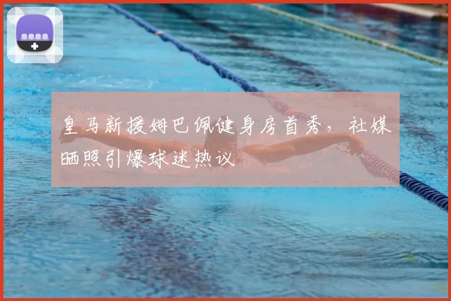 皇马新援姆巴佩健身房首秀,社媒晒照引爆球迷热议
