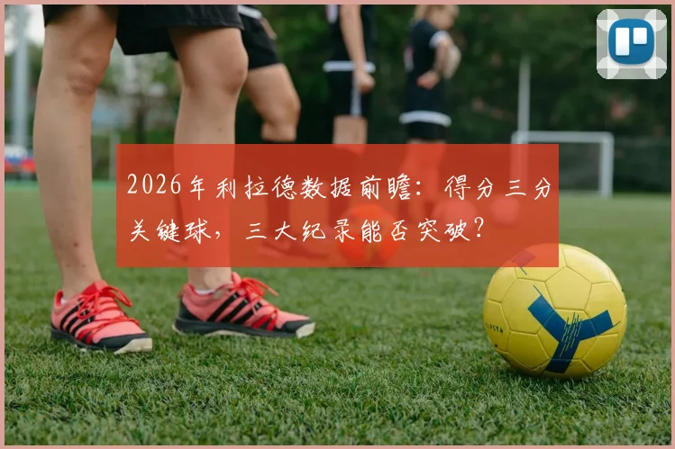 2026年利拉德数据前瞻:得分三分关键球,三大纪录能否突破?