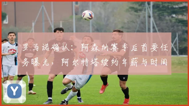 罗马诺确认：阿森纳赛季后首要任务曝光，阿尔特塔续约年薪与时间表引关注