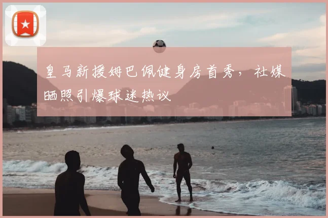 皇马新援姆巴佩健身房首秀，社媒晒照引爆球迷热议