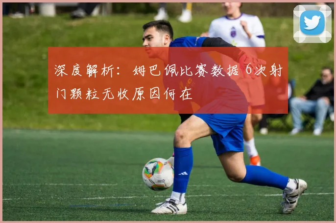 深度解析：姆巴佩比赛数据 6次射门颗粒无收原因何在