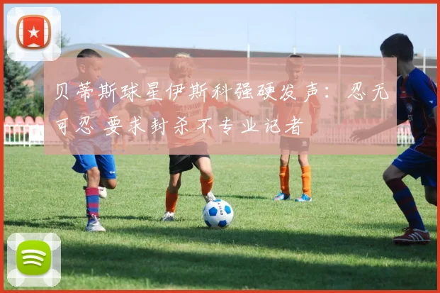 贝蒂斯球星伊斯科强硬发声:忍无可忍 要求封杀不专业记者