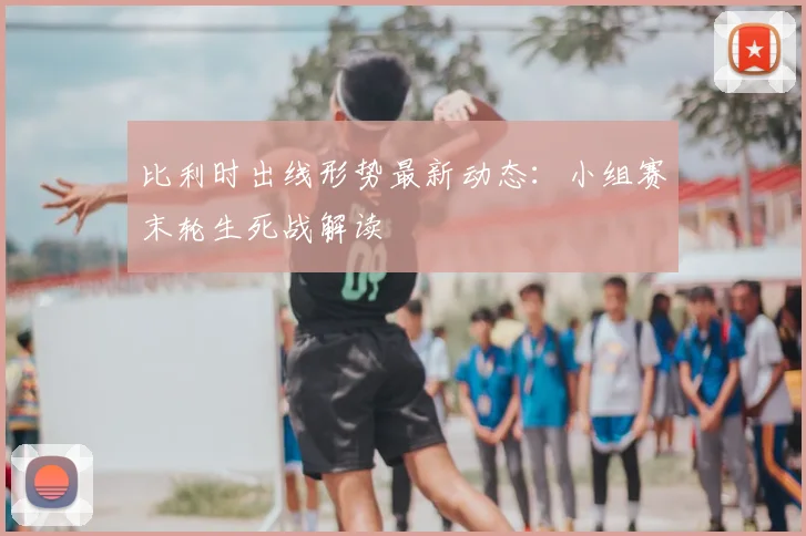 比利时出线形势最新动态:小组赛末轮生死战解读
